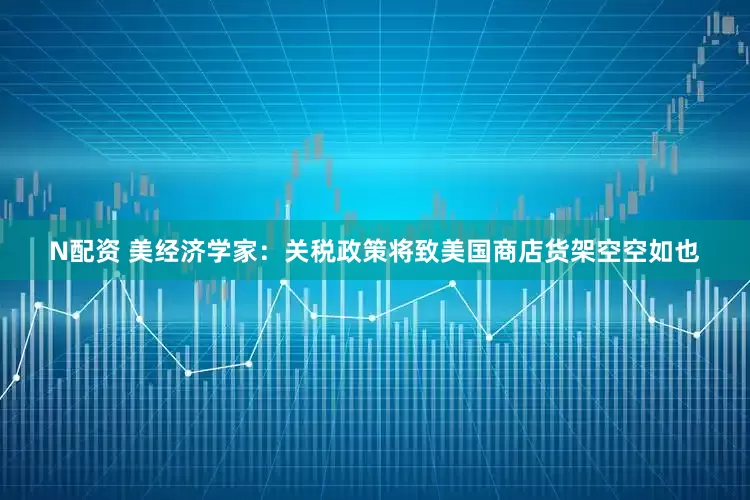 N配资 美经济学家：关税政策将致美国商店货架空空如也