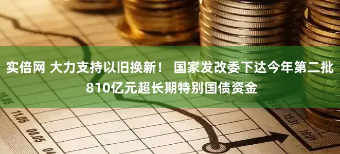 实倍网 大力支持以旧换新！ 国家发改委下达今年第二批 810亿元超长期特别国债资金