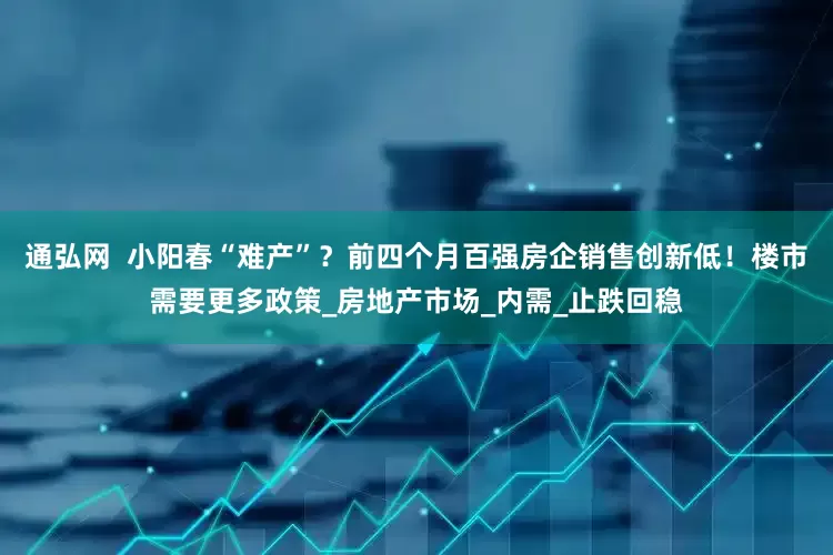 通弘网  小阳春“难产”？前四个月百强房企销售创新低！楼市需要更多政策_房地产市场_内需_止跌回稳