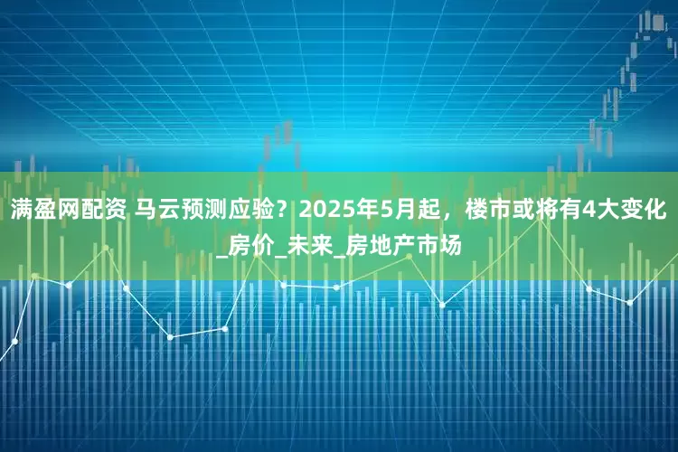 满盈网配资 马云预测应验？2025年5月起，楼市或将有4大变化_房价_未来_房地产市场