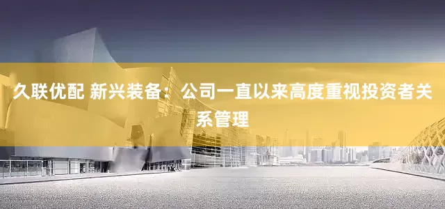 久联优配 新兴装备：公司一直以来高度重视投资者关系管理