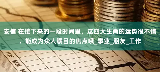 安信 在接下来的一段时间里，这四大生肖的运势很不错，能成为众人瞩目的焦点哦_事业_朋友_工作