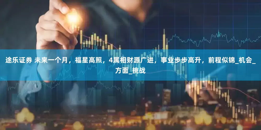 途乐证券 未来一个月，福星高照，4属相财源广进，事业步步高升，前程似锦_机会_方面_挑战