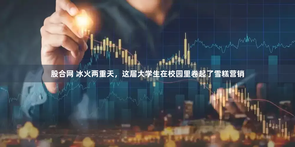 股合网 冰火两重天，这届大学生在校园里卷起了雪糕营销