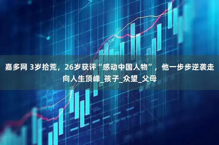 嘉多网 3岁拾荒，26岁获评“感动中国人物”，他一步步逆袭走向人生顶峰_孩子_众望_父母
