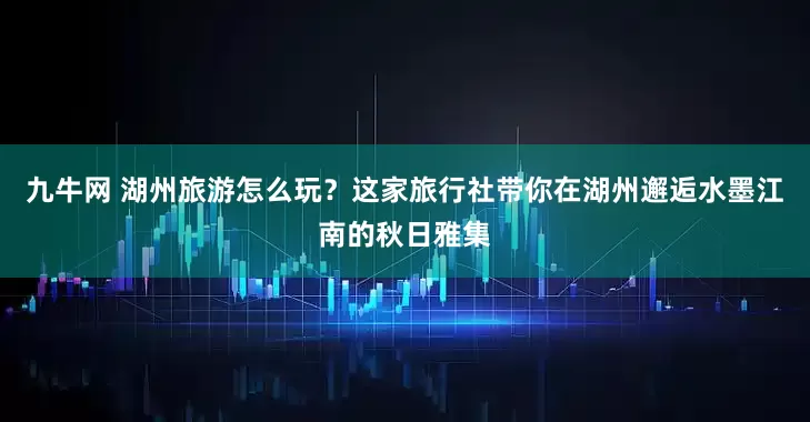 九牛网 湖州旅游怎么玩？这家旅行社带你在湖州邂逅水墨江南的秋日雅集