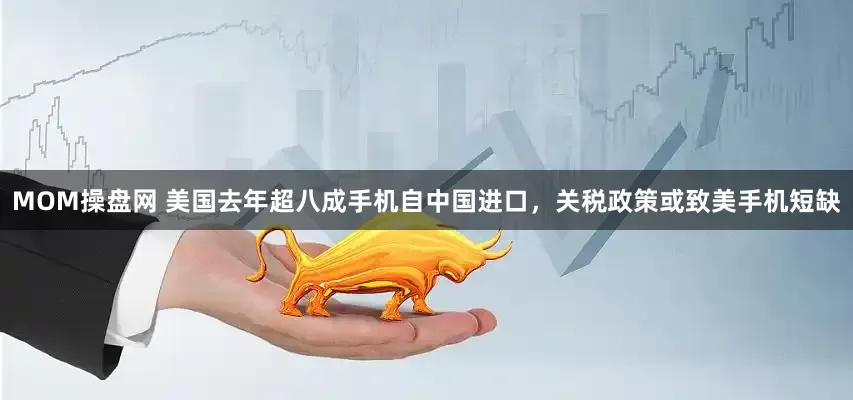 MOM操盘网 美国去年超八成手机自中国进口，关税政策或致美手机短缺