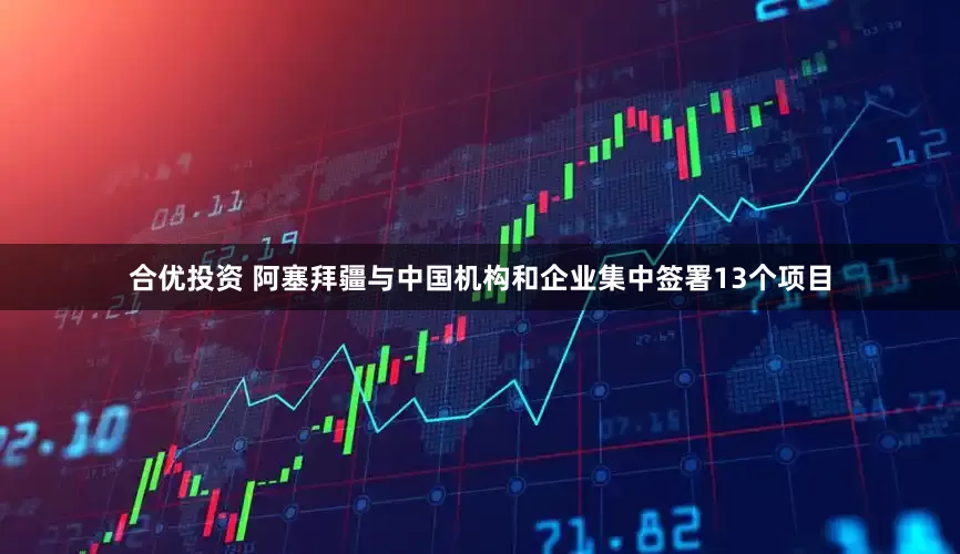 合优投资 阿塞拜疆与中国机构和企业集中签署13个项目