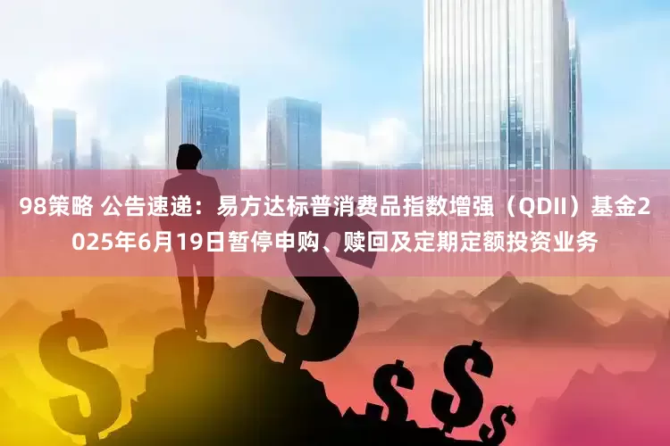 98策略 公告速递：易方达标普消费品指数增强（QDII）基金2025年6月19日暂停申购、赎回及定期定额投资业务