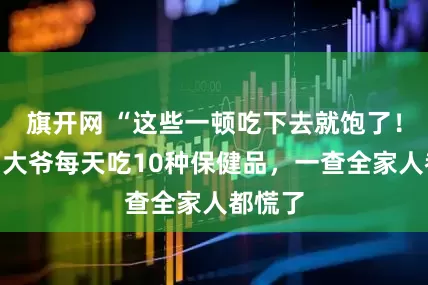 旗开网 “这些一顿吃下去就饱了！”七旬大爷每天吃10种保健品，一查全家人都慌了