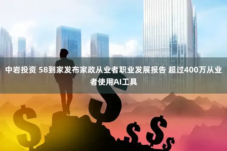 中岩投资 58到家发布家政从业者职业发展报告 超过400万从业者使用AI工具